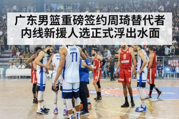 广东男篮重磅签约周琦替代者 内线新援人选正式浮出水面