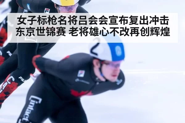女子标枪名将吕会会宣布复出冲击东京世锦赛 老将雄心不改再创辉煌