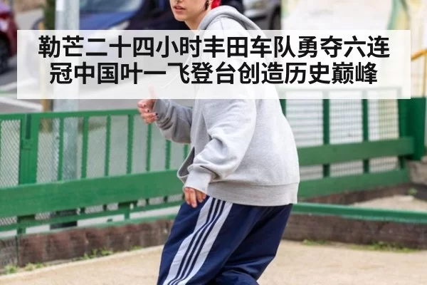 勒芒二十四小时丰田车队勇夺六连冠中国叶一飞登台创造历史巅峰