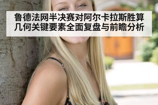 鲁德法网半决赛对阿尔卡拉斯胜算几何关键要素全面复盘与前瞻分析