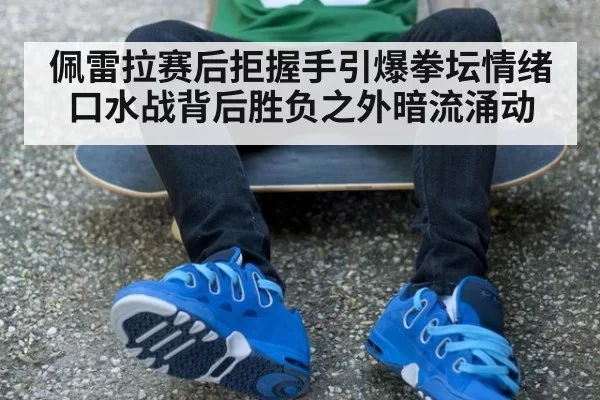 佩雷拉赛后拒握手引爆拳坛情绪 口水战背后胜负之外暗流涌动