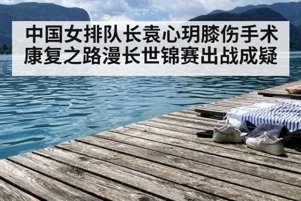 中国女排队长袁心玥膝伤手术康复之路漫长世锦赛出战成疑