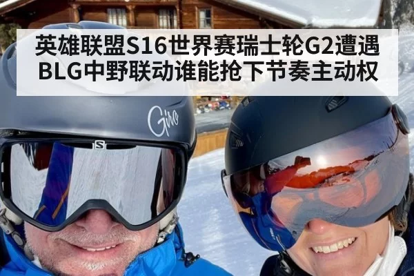 英雄联盟S16世界赛瑞士轮G2遭遇BLG中野联动谁能抢下节奏主动权